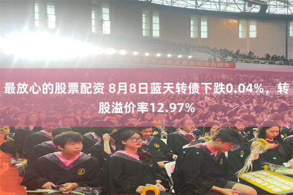 最放心的股票配资 8月8日蓝天转债下跌0.04%，转股溢价率12.97%