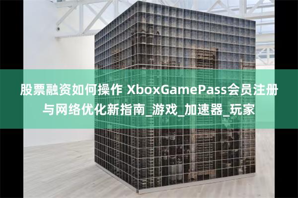 股票融资如何操作 XboxGamePass会员注册与网络优化新指南_游戏_加速器_玩家
