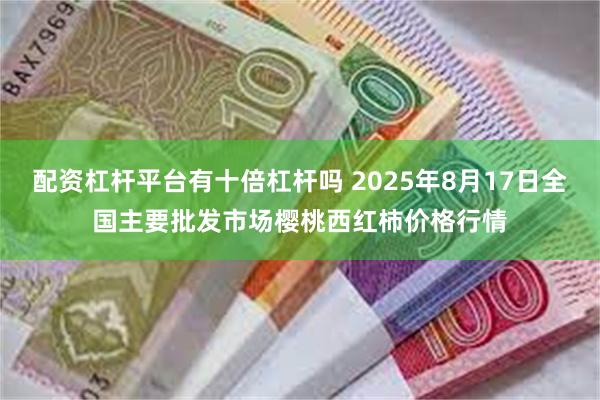 配资杠杆平台有十倍杠杆吗 2025年8月17日全国主要批发市场樱桃西红柿价格行情
