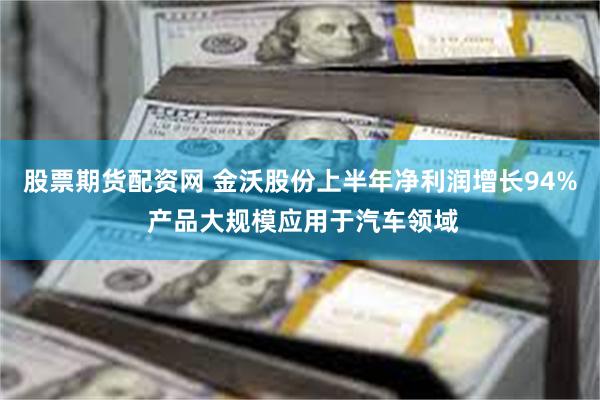 股票期货配资网 金沃股份上半年净利润增长94% 产品大规模应用于汽车领域