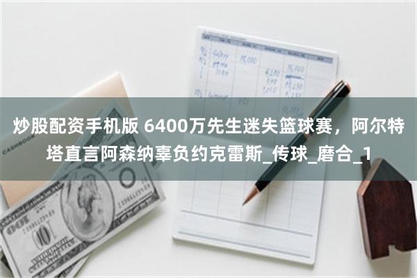 炒股配资手机版 6400万先生迷失篮球赛，阿尔特塔直言阿森纳辜负约克雷斯_传球_磨合_1