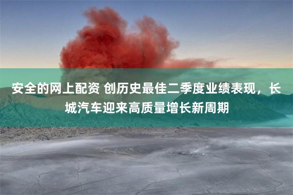 安全的网上配资 创历史最佳二季度业绩表现，长城汽车迎来高质量增长新周期