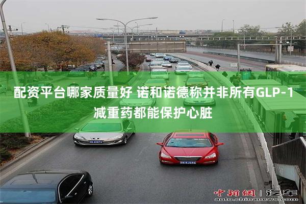 配资平台哪家质量好 诺和诺德称并非所有GLP-1减重药都能保护心脏