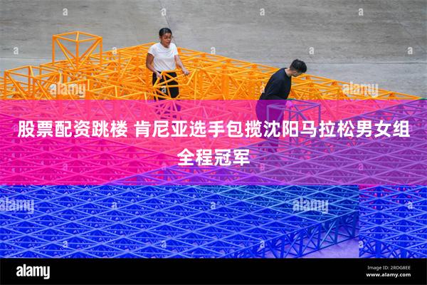股票配资跳楼 肯尼亚选手包揽沈阳马拉松男女组全程冠军