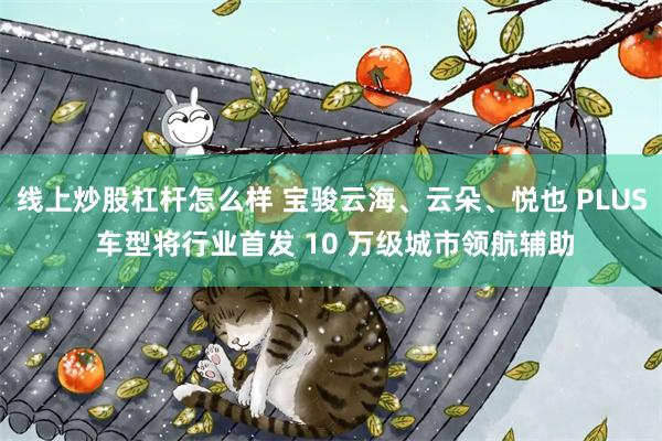 线上炒股杠杆怎么样 宝骏云海、云朵、悦也 PLUS 车型将行业首发 10 万级城市领航辅助
