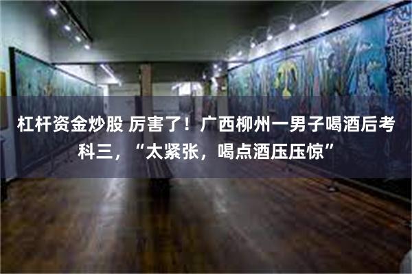 杠杆资金炒股 厉害了！广西柳州一男子喝酒后考科三，“太紧张，喝点酒压压惊”
