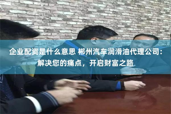 企业配资是什么意思 郴州汽车润滑油代理公司：解决您的痛点，开启财富之路