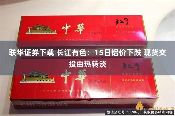联华证券下载 长江有色：15日铝价下跌 现货交投由热转淡